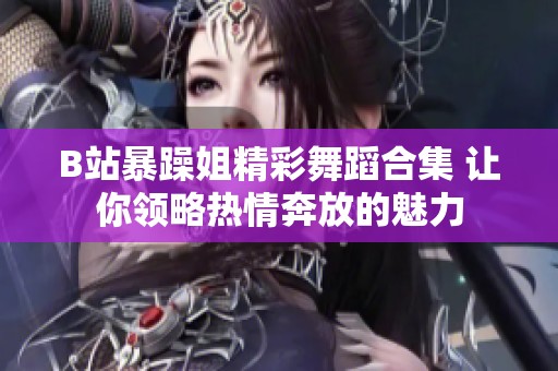 B站暴躁姐精彩舞蹈合集 让你领略热情奔放的魅力