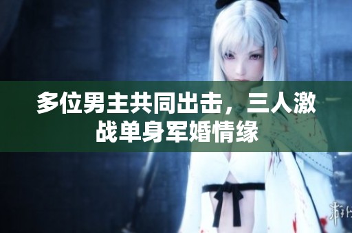 多位男主共同出击，三人激战单身军婚情缘