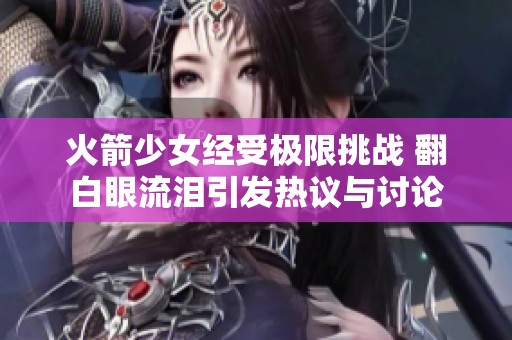 火箭少女经受极限挑战 翻白眼流泪引发热议与讨论