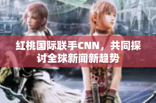 红桃国际联手CNN，共同探讨全球新闻新趋势