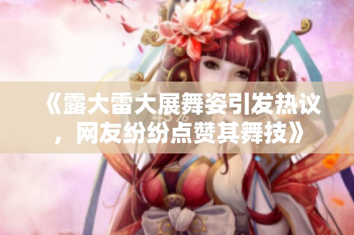 《露大雷大展舞姿引发热议，网友纷纷点赞其舞技》