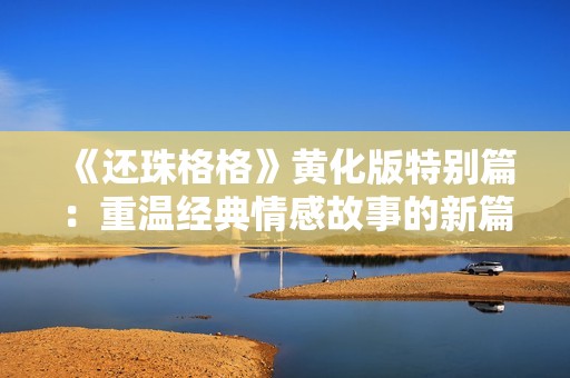 《还珠格格》黄化版特别篇：重温经典情感故事的新篇章