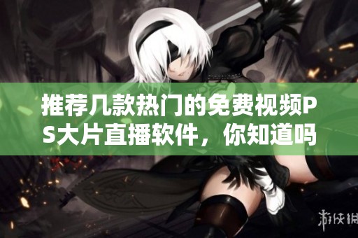 推荐几款热门的免费视频PS大片直播软件，你知道吗