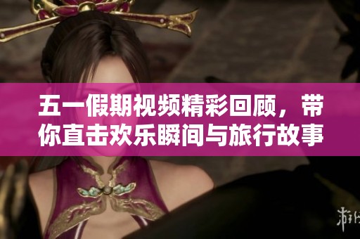 五一假期视频精彩回顾，带你直击欢乐瞬间与旅行故事