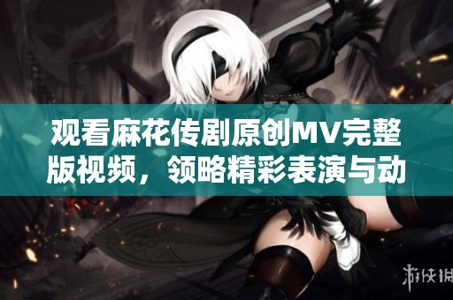 观看麻花传剧原创MV完整版视频，领略精彩表演与动人故事