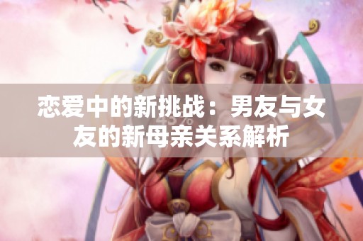 恋爱中的新挑战：男友与女友的新母亲关系解析