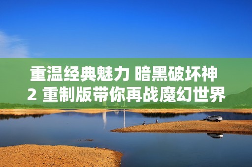 重温经典魅力 暗黑破坏神 2 重制版带你再战魔幻世界