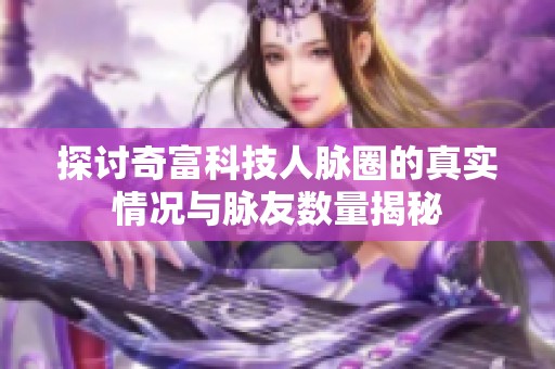 探讨奇富科技人脉圈的真实情况与脉友数量揭秘