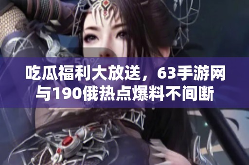 吃瓜福利大放送，63手游网与190俄热点爆料不间断