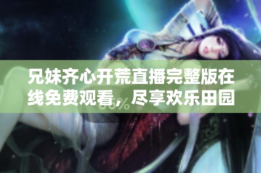兄妹齐心开荒直播完整版在线免费观看，尽享欢乐田园生活