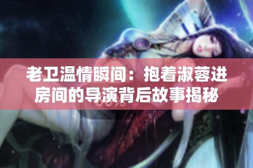 老卫温情瞬间：抱着淑蓉进房间的导演背后故事揭秘