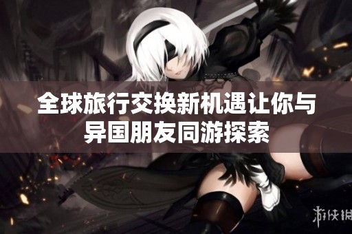 全球旅行交换新机遇让你与异国朋友同游探索