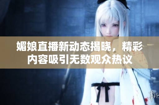 媚娘直播新动态揭晓，精彩内容吸引无数观众热议