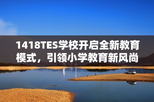 1418TES学校开启全新教育模式，引领小学教育新风尚