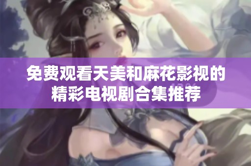 免费观看天美和麻花影视的精彩电视剧合集推荐