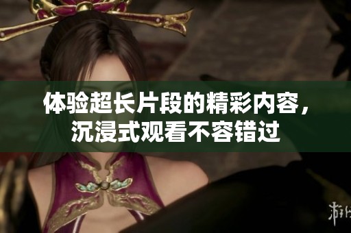 体验超长片段的精彩内容，沉浸式观看不容错过