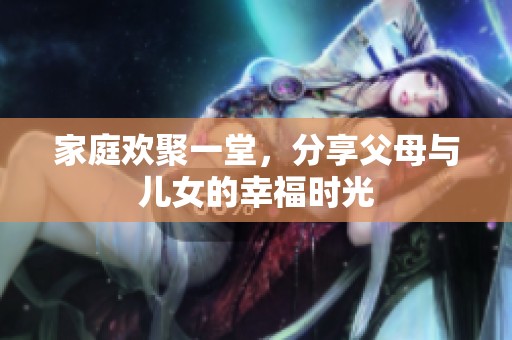 家庭欢聚一堂，分享父母与儿女的幸福时光