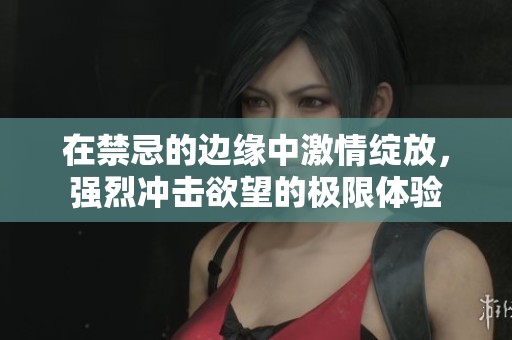 在禁忌的边缘中激情绽放，强烈冲击欲望的极限体验