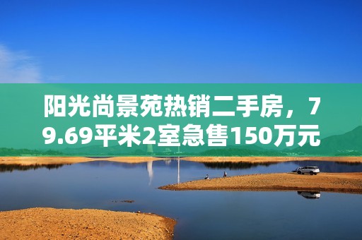 阳光尚景苑热销二手房，79.69平米2室急售150万元