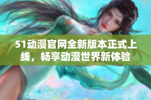 51动漫官网全新版本正式上线，畅享动漫世界新体验