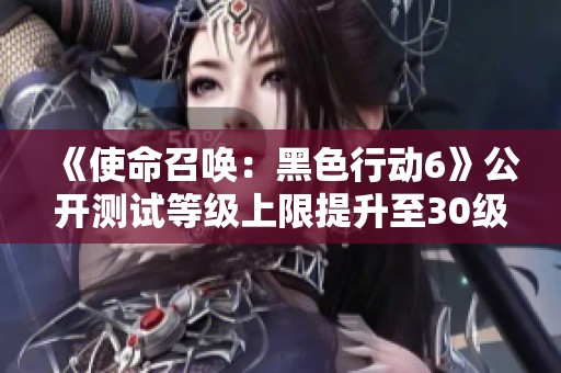 《使命召唤：黑色行动6》公开测试等级上限提升至30级的新动态