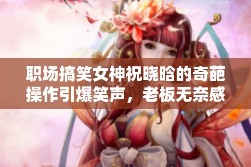 职场搞笑女神祝晓晗的奇葩操作引爆笑声，老板无奈感叹