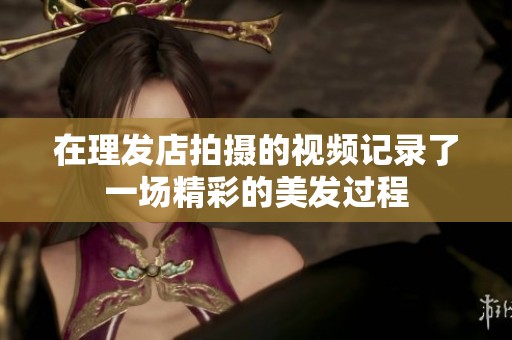 在理发店拍摄的视频记录了一场精彩的美发过程