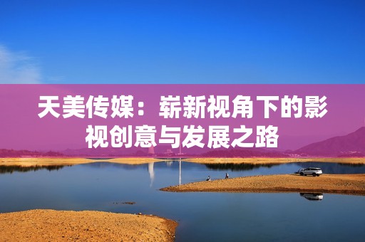 天美传媒：崭新视角下的影视创意与发展之路