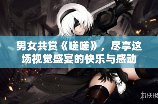 男女共赏《嗟嗟》，尽享这场视觉盛宴的快乐与感动