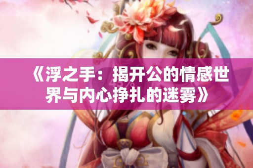 《浮之手：揭开公的情感世界与内心挣扎的迷雾》