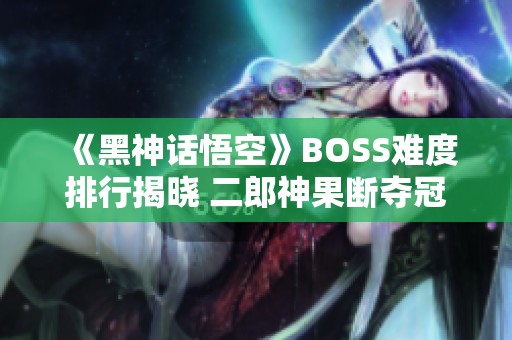《黑神话悟空》BOSS难度排行揭晓 二郎神果断夺冠