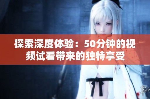 探索深度体验：50分钟的视频试看带来的独特享受