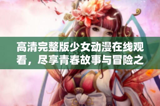 高清完整版少女动漫在线观看，尽享青春故事与冒险之旅