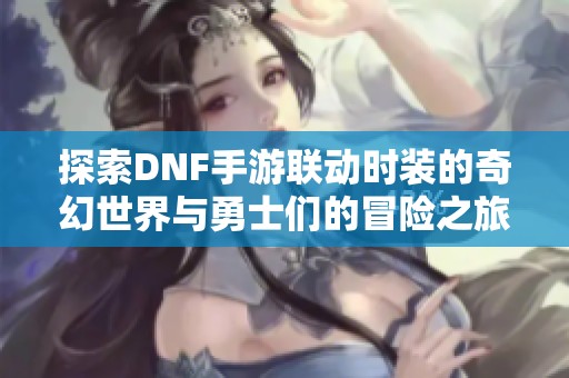 探索DNF手游联动时装的奇幻世界与勇士们的冒险之旅