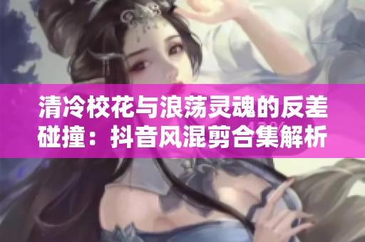 清冷校花与浪荡灵魂的反差碰撞：抖音风混剪合集解析