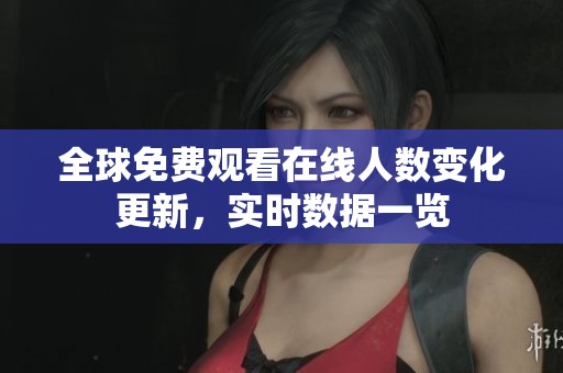 全球免费观看在线人数变化更新，实时数据一览