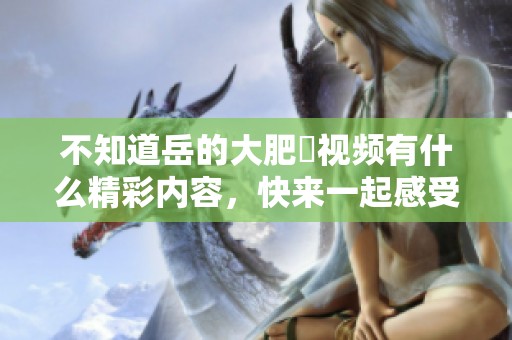 不知道岳的大肥坹视频有什么精彩内容，快来一起感受吧！