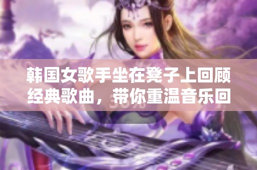 韩国女歌手坐在凳子上回顾经典歌曲，带你重温音乐回忆