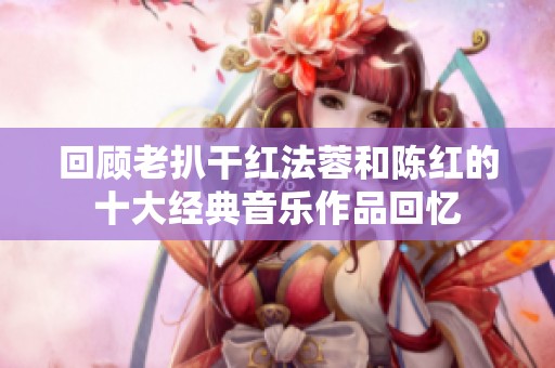 回顾老扒干红法蓉和陈红的十大经典音乐作品回忆