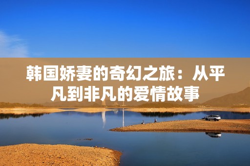 韩国娇妻的奇幻之旅：从平凡到非凡的爱情故事