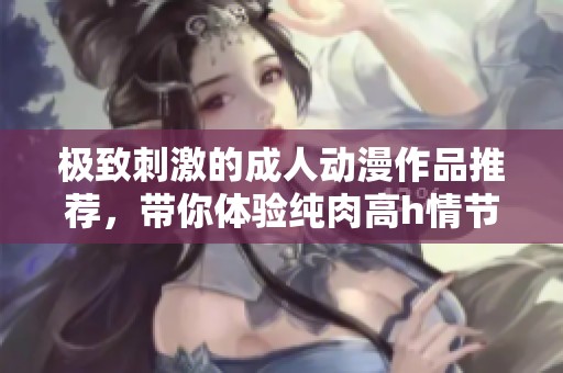 极致刺激的成人动漫作品推荐，带你体验纯肉高h情节的魅力