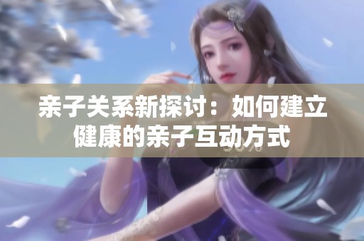 亲子关系新探讨：如何建立健康的亲子互动方式
