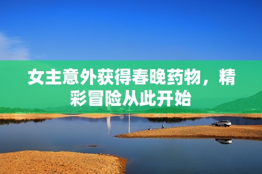 女主意外获得春晚药物，精彩冒险从此开始