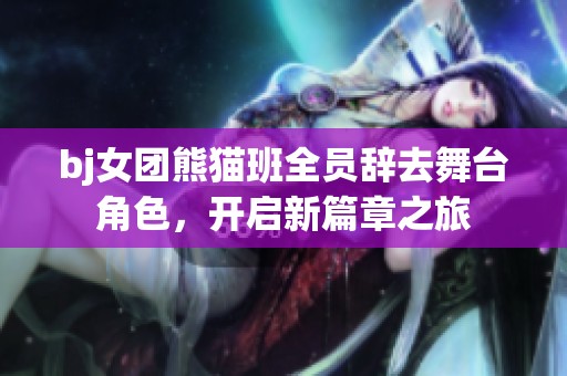 bj女团熊猫班全员辞去舞台角色，开启新篇章之旅