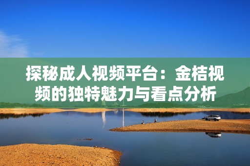 探秘成人视频平台：金桔视频的独特魅力与看点分析
