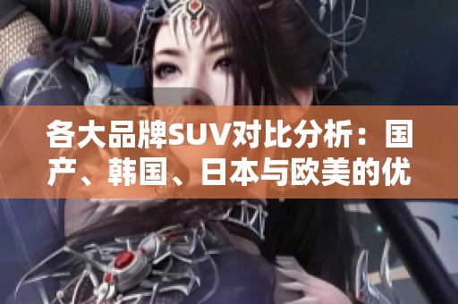各大品牌SUV对比分析：国产、韩国、日本与欧美的优势与特色