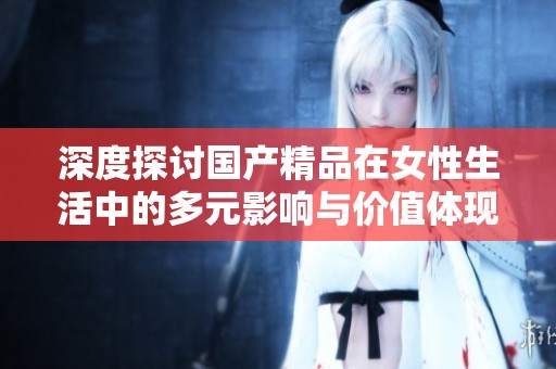 深度探讨国产精品在女性生活中的多元影响与价值体现