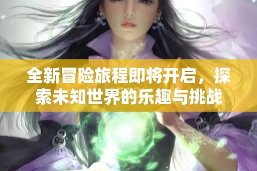 全新冒险旅程即将开启，探索未知世界的乐趣与挑战