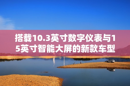 搭载10.3英寸数字仪表与15英寸智能大屏的新款车型盛装亮相
