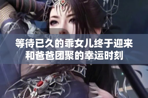 等待已久的乖女儿终于迎来和爸爸团聚的幸运时刻